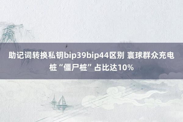 助记词转换私钥bip39bip44区别 寰球群众充电桩“僵尸桩”占比达10%