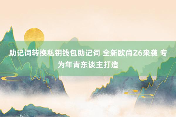 助记词转换私钥钱包助记词 全新欧尚Z6来袭 专为年青东谈主打造