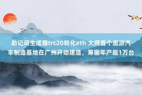 助记词生成器trc20转化eth 大师首个遨游汽车制造基地在广州开动建造，筹画年产能1万台