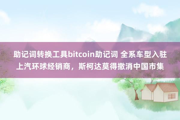 助记词转换工具bitcoin助记词 全系车型入驻上汽环球经销商，斯柯达莫得撤消中国市集