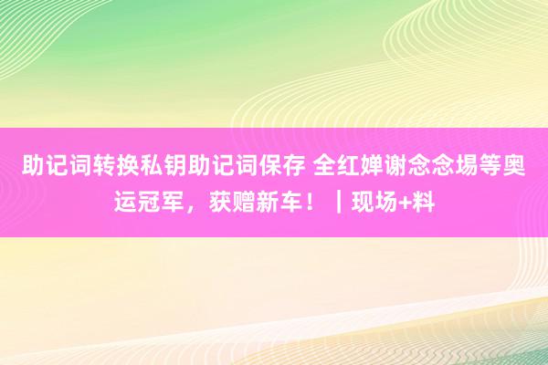 助记词转换私钥助记词保存 全红婵谢念念埸等奥运冠军，获赠新车！｜现场+料