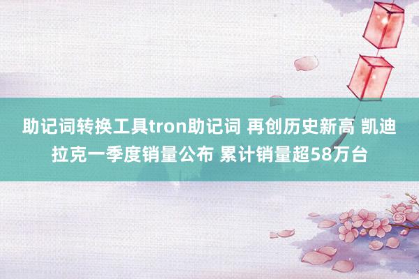 助记词转换工具tron助记词 再创历史新高 凯迪拉克一季度销量公布 累计销量超58万台